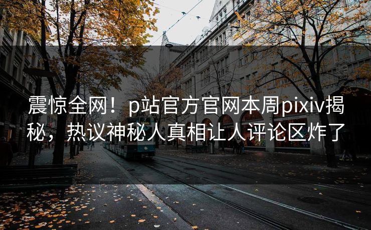 震惊全网！p站官方官网本周pixiv揭秘，热议神秘人真相让人评论区炸了