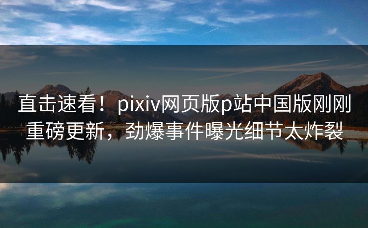 直击速看！pixiv网页版p站中国版刚刚重磅更新，劲爆事件曝光细节太炸裂