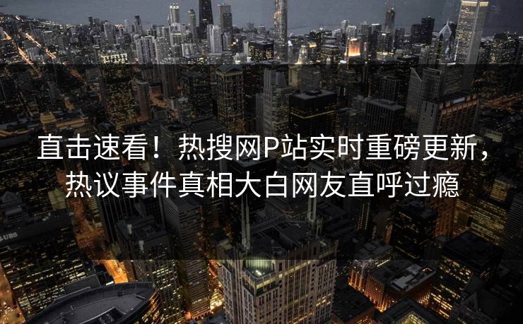 直击速看！热搜网P站实时重磅更新，热议事件真相大白网友直呼过瘾