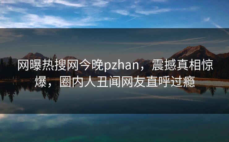 网曝热搜网今晚pzhan，震撼真相惊爆，圈内人丑闻网友直呼过瘾