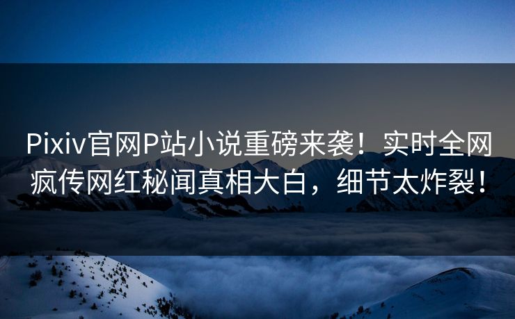 Pixiv官网P站小说重磅来袭！实时全网疯传网红秘闻真相大白，细节太炸裂！