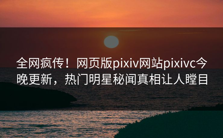 全网疯传！网页版pixiv网站pixivc今晚更新，热门明星秘闻真相让人瞠目