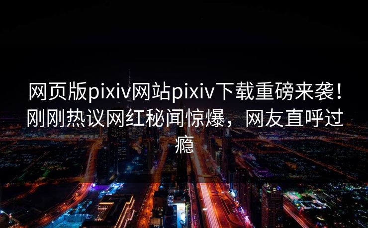 网页版pixiv网站pixiv下载重磅来袭！刚刚热议网红秘闻惊爆，网友直呼过瘾