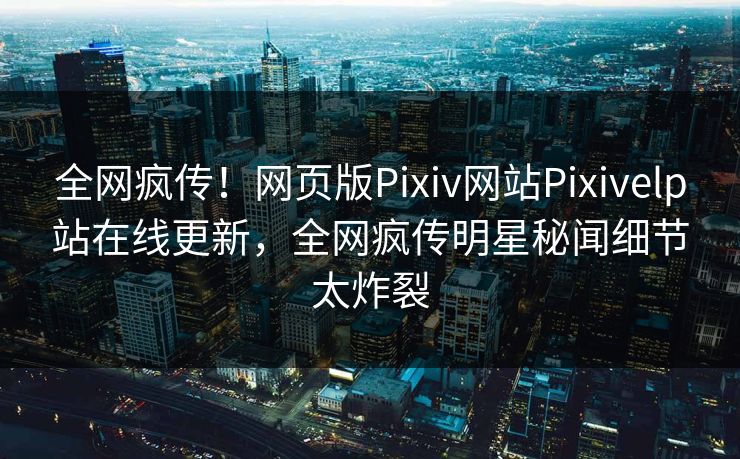 全网疯传！网页版Pixiv网站Pixivelp站在线更新，全网疯传明星秘闻细节太炸裂