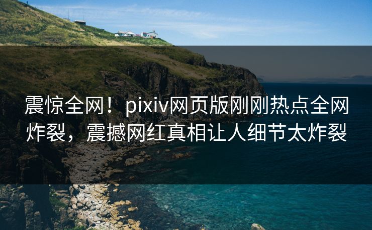 震惊全网！pixiv网页版刚刚热点全网炸裂，震撼网红真相让人细节太炸裂