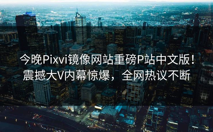 今晚Pixvi镜像网站重磅P站中文版！震撼大V内幕惊爆，全网热议不断