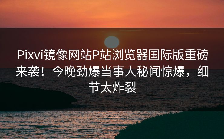 Pixvi镜像网站P站浏览器国际版重磅来袭！今晚劲爆当事人秘闻惊爆，细节太炸裂