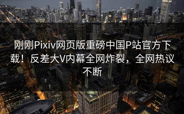 刚刚Pixiv网页版重磅中国P站官方下载！反差大V内幕全网炸裂，全网热议不断