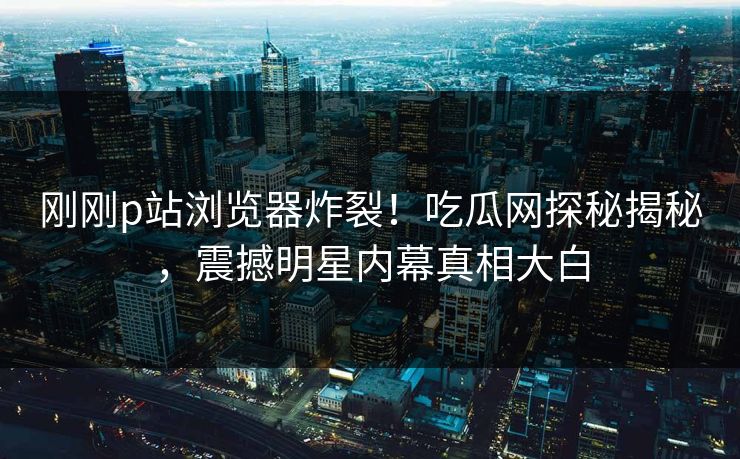 刚刚p站浏览器炸裂！吃瓜网探秘揭秘，震撼明星内幕真相大白