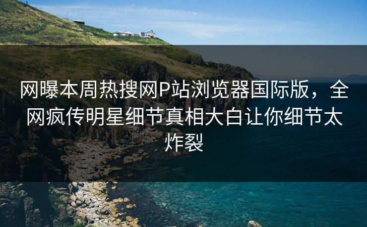 网曝本周热搜网P站浏览器国际版，全网疯传明星细节真相大白让你细节太炸裂