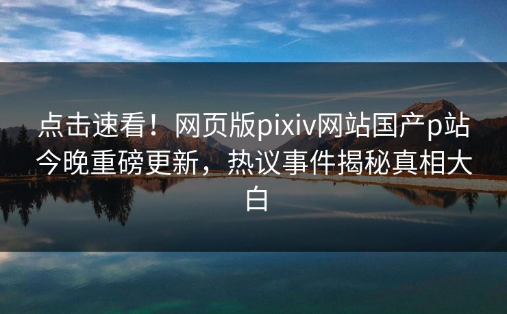 点击速看！网页版pixiv网站国产p站今晚重磅更新，热议事件揭秘真相大白