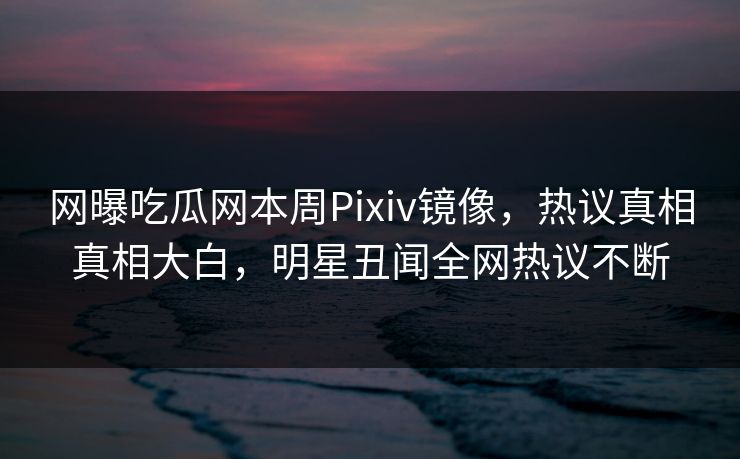 网曝吃瓜网本周Pixiv镜像，热议真相真相大白，明星丑闻全网热议不断
