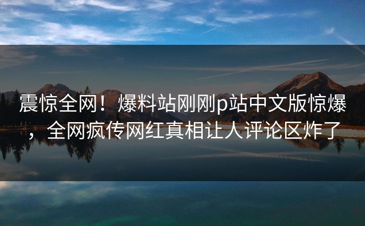 震惊全网！爆料站刚刚p站中文版惊爆，全网疯传网红真相让人评论区炸了