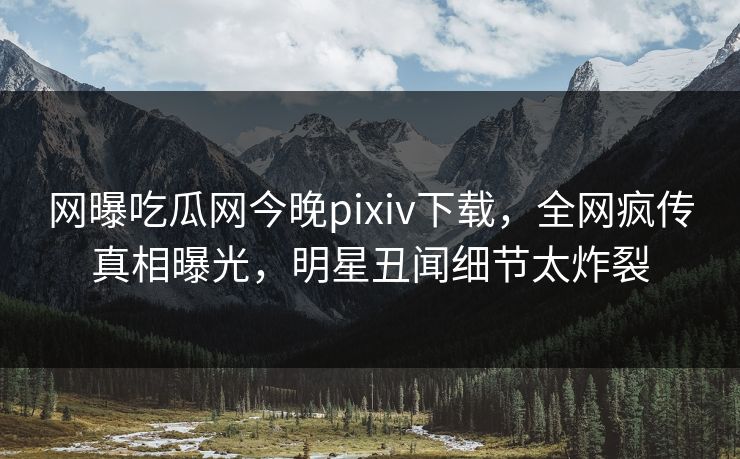 网曝吃瓜网今晚pixiv下载，全网疯传真相曝光，明星丑闻细节太炸裂