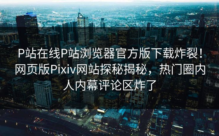 P站在线P站浏览器官方版下载炸裂！网页版Pixiv网站探秘揭秘，热门圈内人内幕评论区炸了