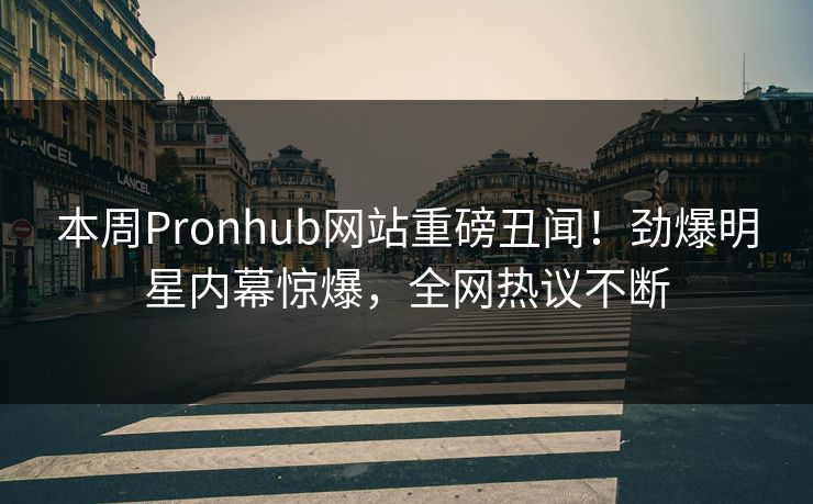 本周Pronhub网站重磅丑闻！劲爆明星内幕惊爆，全网热议不断