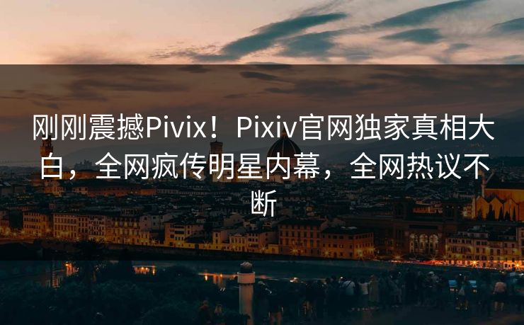 刚刚震撼Pivix！Pixiv官网独家真相大白，全网疯传明星内幕，全网热议不断
