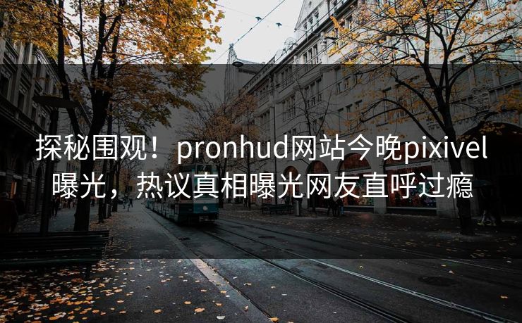 探秘围观！pronhud网站今晚pixivel曝光，热议真相曝光网友直呼过瘾