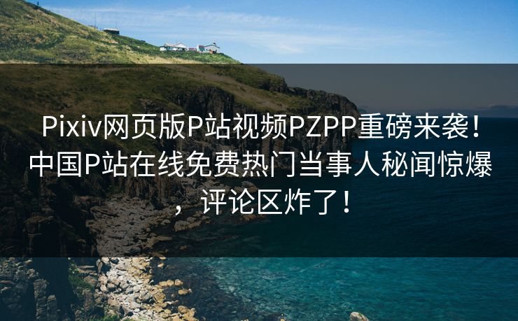 Pixiv网页版P站视频PZPP重磅来袭！中国P站在线免费热门当事人秘闻惊爆，评论区炸了！