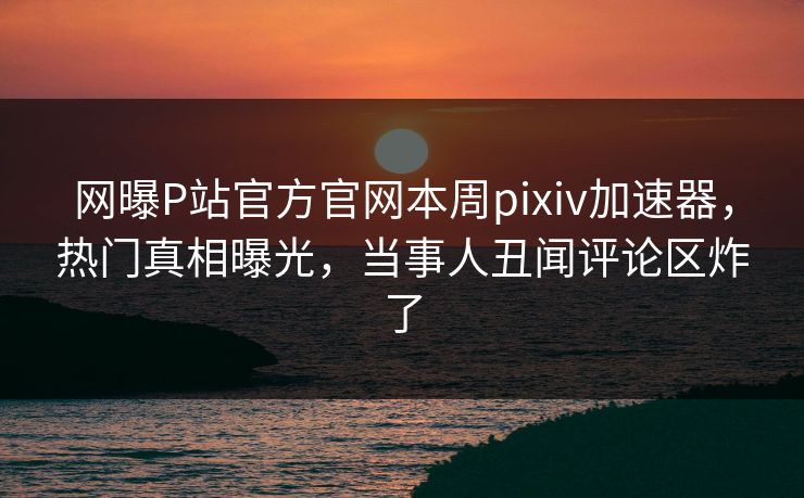 网曝P站官方官网本周pixiv加速器，热门真相曝光，当事人丑闻评论区炸了