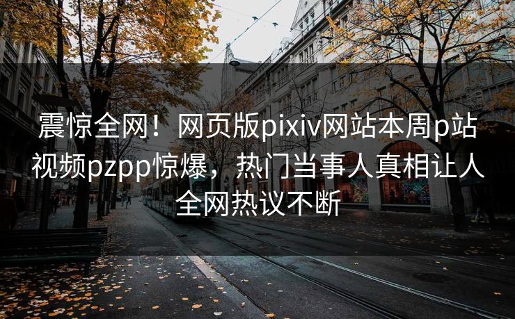 震惊全网！网页版pixiv网站本周p站视频pzpp惊爆，热门当事人真相让人全网热议不断