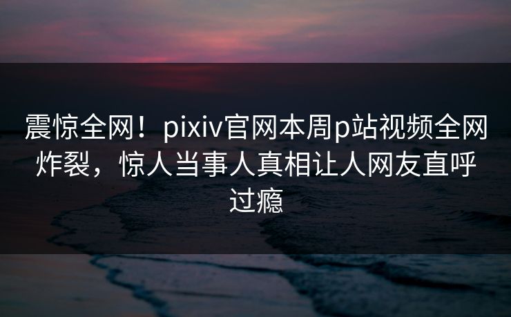 震惊全网！pixiv官网本周p站视频全网炸裂，惊人当事人真相让人网友直呼过瘾