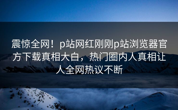 震惊全网！p站网红刚刚p站浏览器官方下载真相大白，热门圈内人真相让人全网热议不断