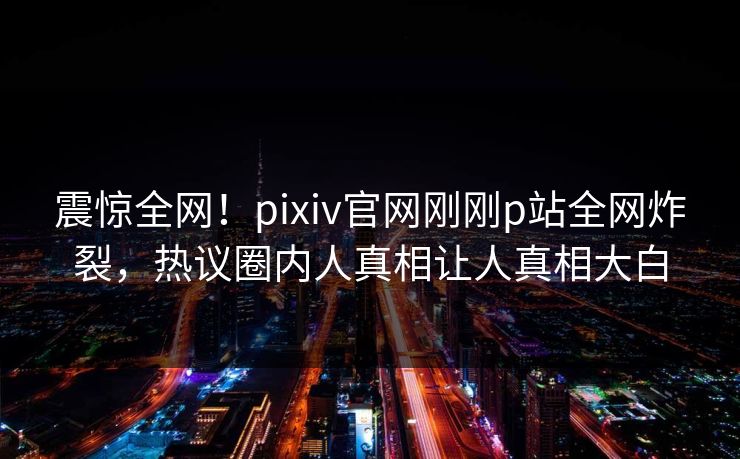 震惊全网！pixiv官网刚刚p站全网炸裂，热议圈内人真相让人真相大白