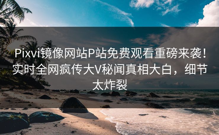 Pixvi镜像网站P站免费观看重磅来袭！实时全网疯传大V秘闻真相大白，细节太炸裂