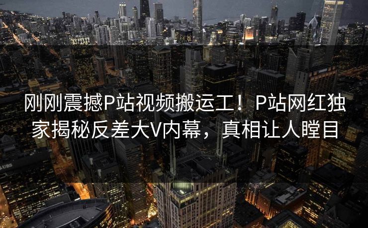 刚刚震撼P站视频搬运工！P站网红独家揭秘反差大V内幕，真相让人瞠目