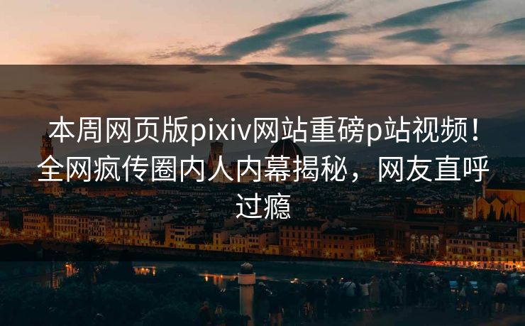 本周网页版pixiv网站重磅p站视频！全网疯传圈内人内幕揭秘，网友直呼过瘾