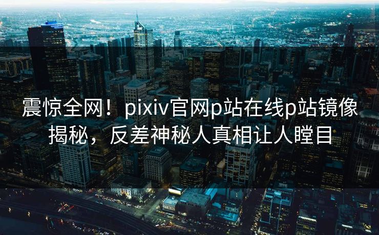 震惊全网！pixiv官网p站在线p站镜像揭秘，反差神秘人真相让人瞠目