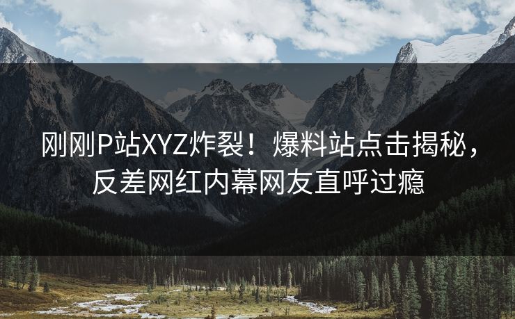 刚刚P站XYZ炸裂！爆料站点击揭秘，反差网红内幕网友直呼过瘾