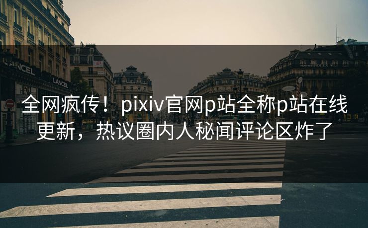 全网疯传！pixiv官网p站全称p站在线更新，热议圈内人秘闻评论区炸了
