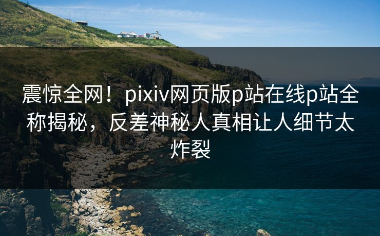 震惊全网！pixiv网页版p站在线p站全称揭秘，反差神秘人真相让人细节太炸裂