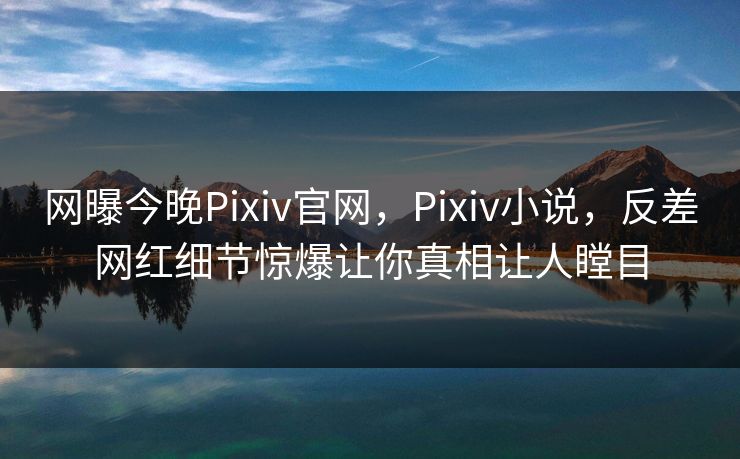 网曝今晚Pixiv官网，Pixiv小说，反差网红细节惊爆让你真相让人瞠目