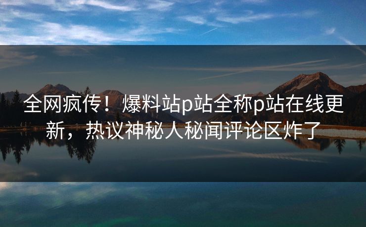 全网疯传！爆料站p站全称p站在线更新，热议神秘人秘闻评论区炸了