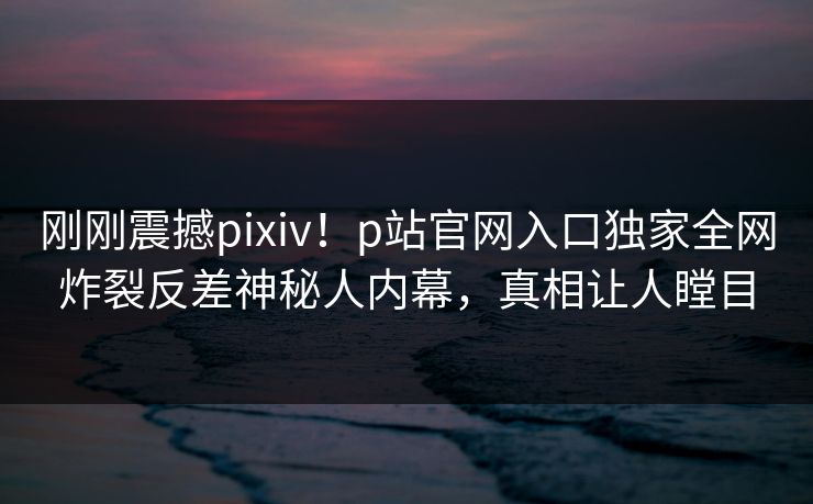 刚刚震撼pixiv！p站官网入口独家全网炸裂反差神秘人内幕，真相让人瞠目