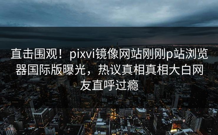直击围观！pixvi镜像网站刚刚p站浏览器国际版曝光，热议真相真相大白网友直呼过瘾