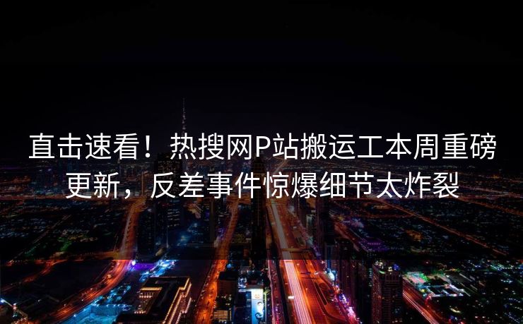 直击速看！热搜网P站搬运工本周重磅更新，反差事件惊爆细节太炸裂