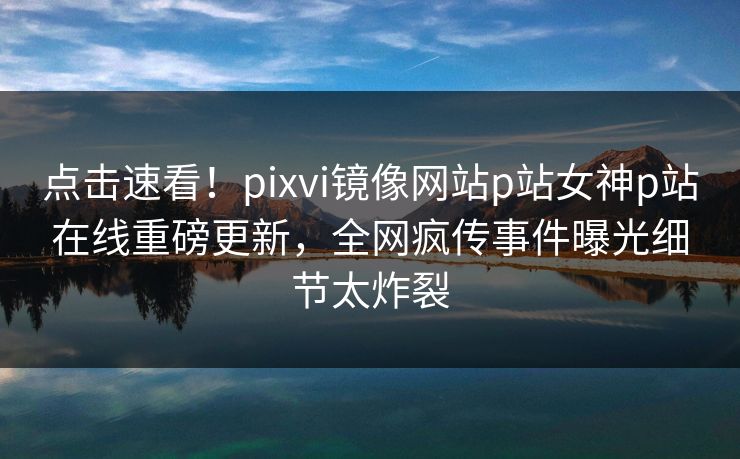 点击速看！pixvi镜像网站p站女神p站在线重磅更新，全网疯传事件曝光细节太炸裂
