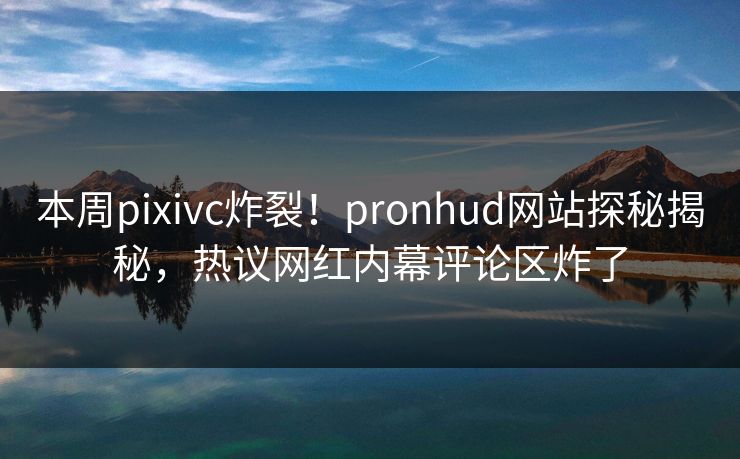 本周pixivc炸裂！pronhud网站探秘揭秘，热议网红内幕评论区炸了