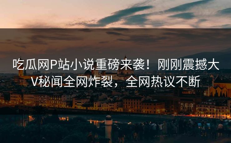 吃瓜网P站小说重磅来袭！刚刚震撼大V秘闻全网炸裂，全网热议不断