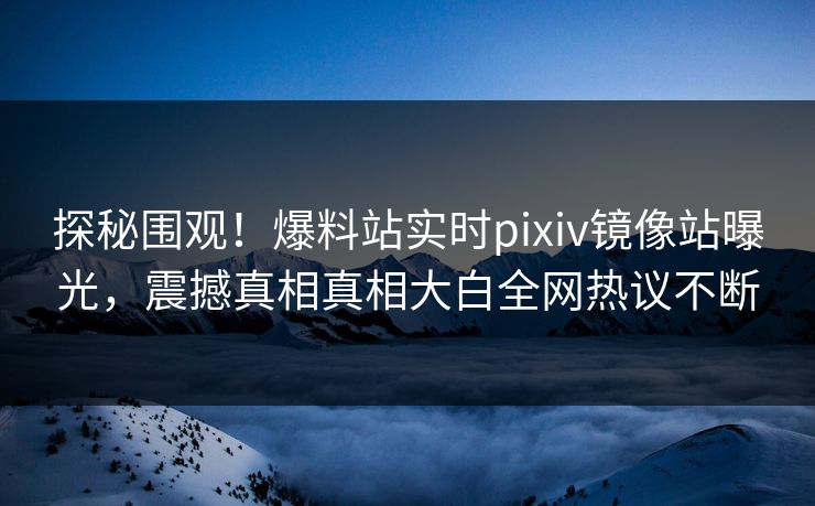 探秘围观！爆料站实时pixiv镜像站曝光，震撼真相真相大白全网热议不断