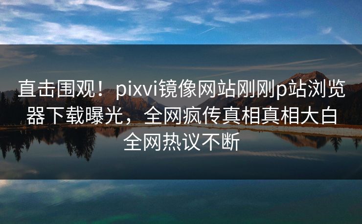 直击围观！pixvi镜像网站刚刚p站浏览器下载曝光，全网疯传真相真相大白全网热议不断