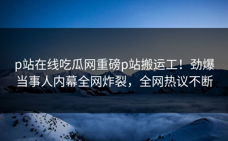 p站在线吃瓜网重磅p站搬运工！劲爆当事人内幕全网炸裂，全网热议不断