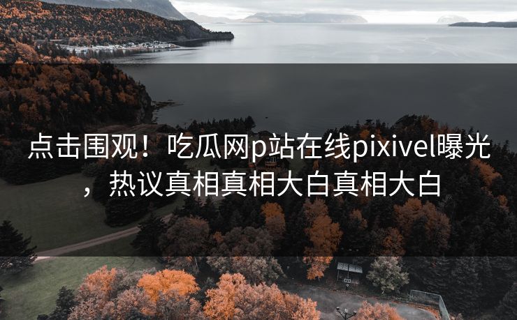 点击围观！吃瓜网p站在线pixivel曝光，热议真相真相大白真相大白