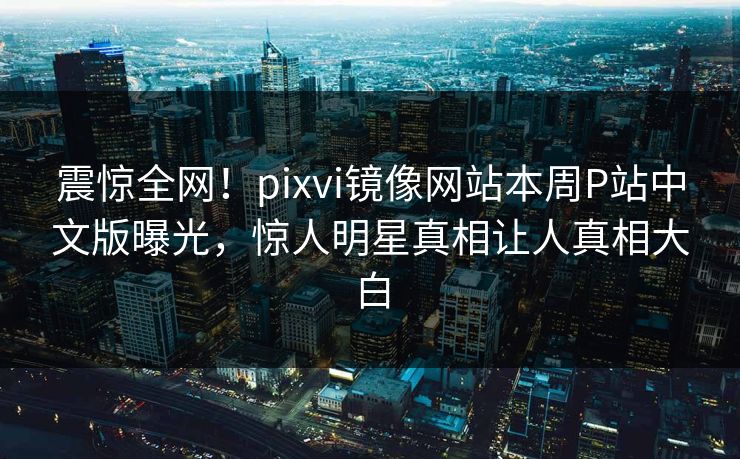 震惊全网！pixvi镜像网站本周P站中文版曝光，惊人明星真相让人真相大白