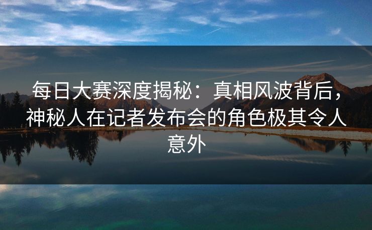 每日大赛深度揭秘：真相风波背后，神秘人在记者发布会的角色极其令人意外