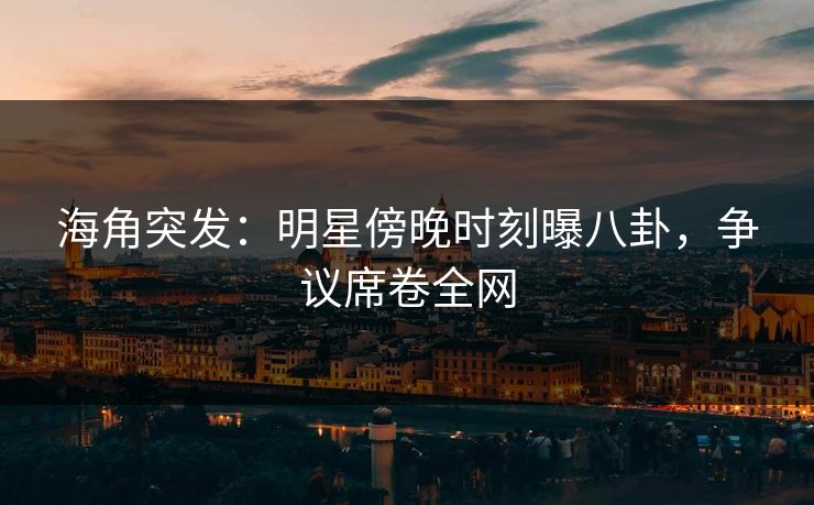 海角突发：明星傍晚时刻曝八卦，争议席卷全网